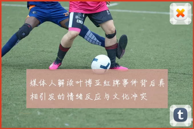 媒体人解读叶博亚红牌事件背后真相引发的情绪反应与文化冲突