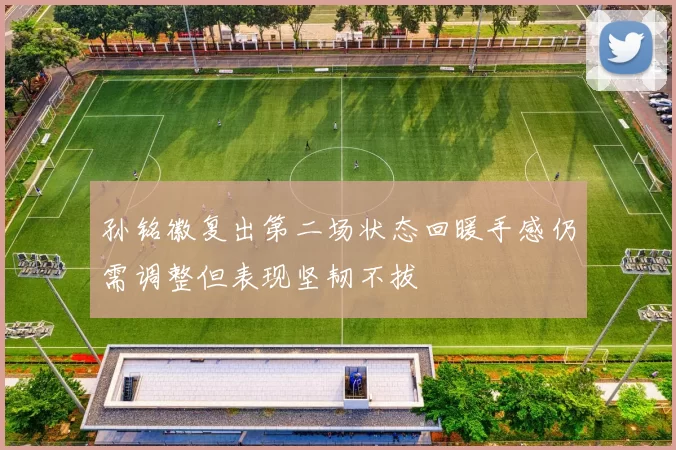 孙铭徽复出第二场状态回暖手感仍需调整但表现坚韧不拔