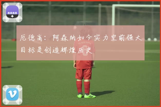 厄德高：阿森纳如今实力空前强大目标是创造辉煌历史
