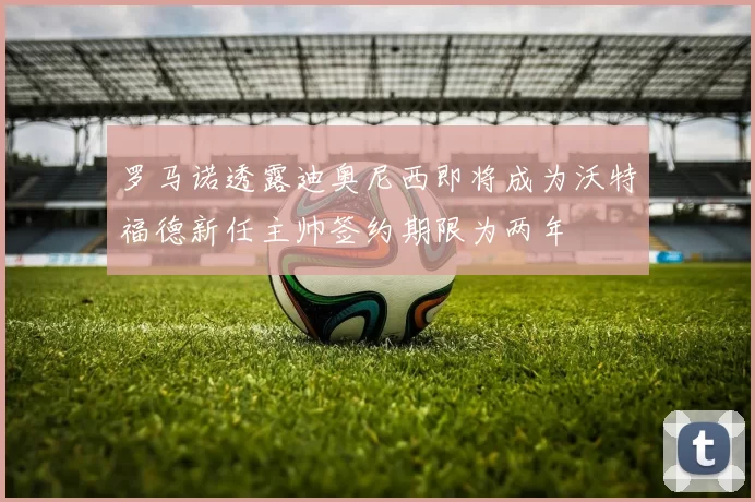 罗马诺透露迪奥尼西即将成为沃特福德新任主帅签约期限为两年