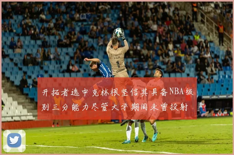 开拓者选中克林根坚信其具备NBA级别三分能力尽管大学期间未曾投射