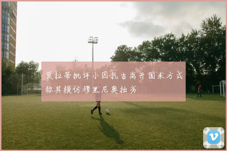莫拉蒂批评小因扎吉离开国米方式称其模仿穆里尼奥拙劣