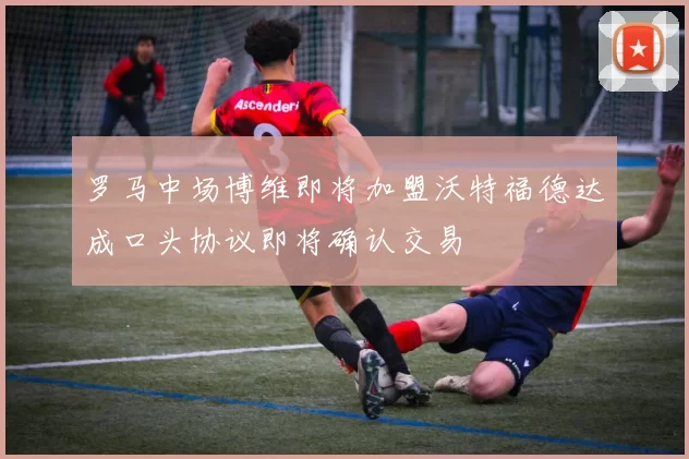 罗马中场博维即将加盟沃特福德达成口头协议即将确认交易