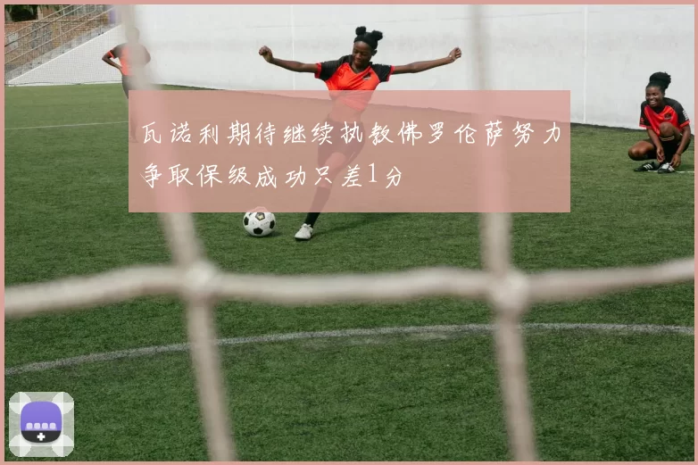 瓦诺利期待继续执教佛罗伦萨努力争取保级成功只差1分