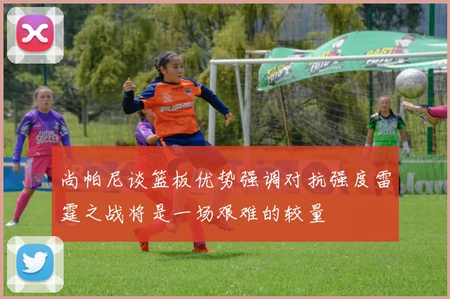 尚帕尼谈篮板优势强调对抗强度雷霆之战将是一场艰难的较量
