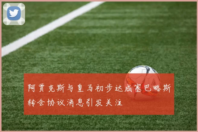 阿贾克斯与皇马初步达成塞巴略斯转会协议消息引发关注