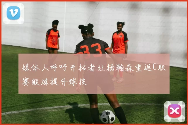 媒体人呼吁开拓者让杨瀚森重返G联赛锻炼提升球技