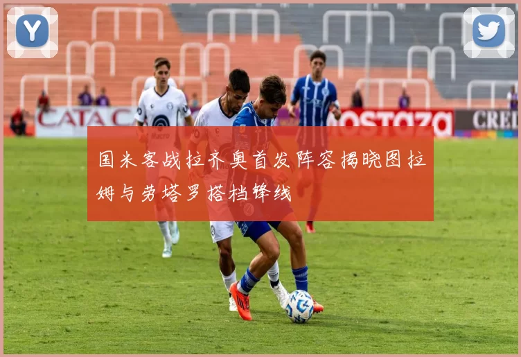 国米客战拉齐奥首发阵容揭晓图拉姆与劳塔罗搭档锋线