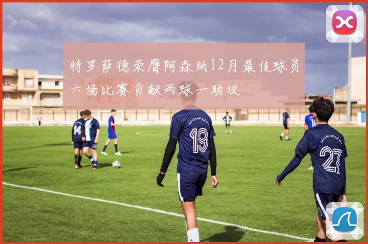 特罗萨德荣膺阿森纳12月最佳球员六场比赛贡献两球一助攻
